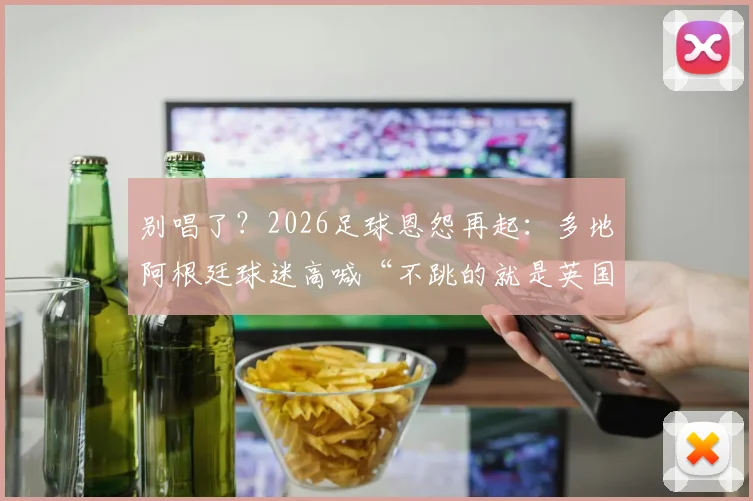 别唱了？2026足球恩怨再起：多地阿根廷球迷高喊“不跳的就是英国佬”引热议，梅西怎么看？