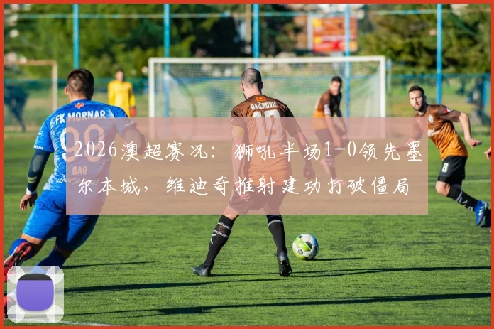 2026澳超赛况：狮吼半场1-0领先墨尔本城，维迪奇推射建功打破僵局