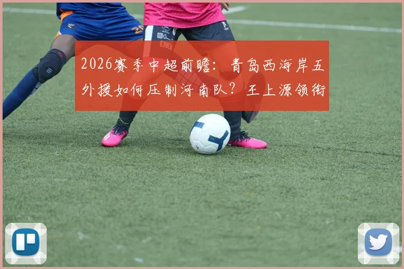 2026赛季中超前瞻:青岛西海岸五外援如何压制河南队?王上源领衔,古斯塔沃替补解析