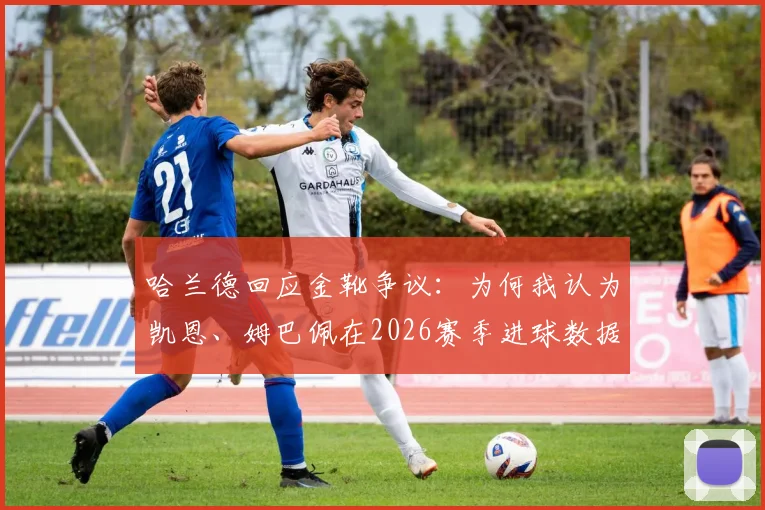 哈兰德回应金靴争议：为何我认为凯恩、姆巴佩在2026赛季进球数据更胜一筹？