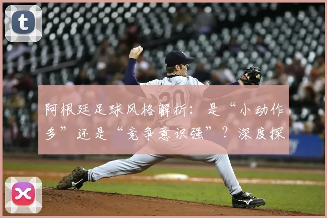 阿根廷足球风格解析：是“小动作多”还是“竞争意识强”？深度探讨2026年球员的赛场博弈