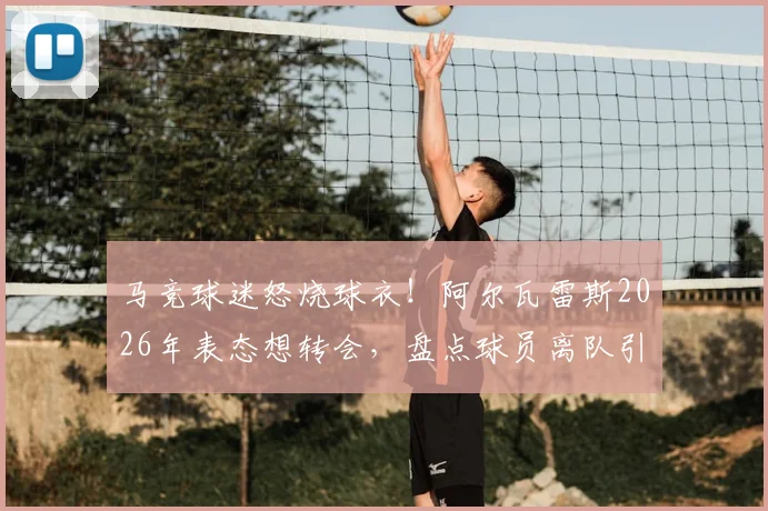 马竞球迷怒烧球衣!阿尔瓦雷斯2026年表态想转会,盘点球员离队引发的激烈球迷反应