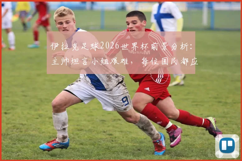 伊拉克足球2026世界杯前景分析：主帅坦言小组艰难，每位国民都应为国家队自豪
