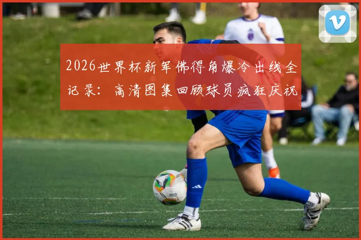 2026世界杯新军佛得角爆冷出线全记录：高清图集回顾球员疯狂庆祝，附阵容解析与晋级之路
