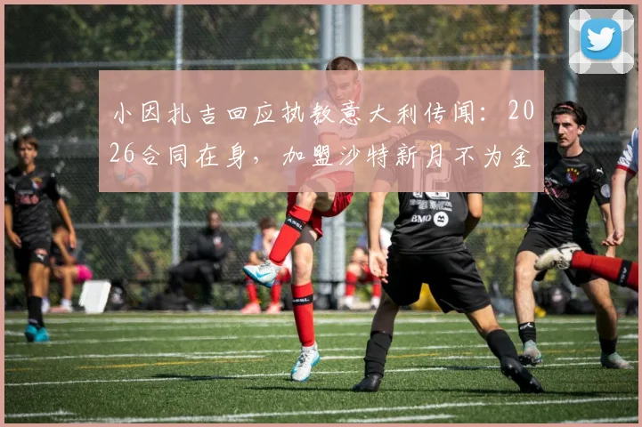 小因扎吉回应执教意大利传闻：2026合同在身，加盟沙特新月不为金钱，未来去向深度分析