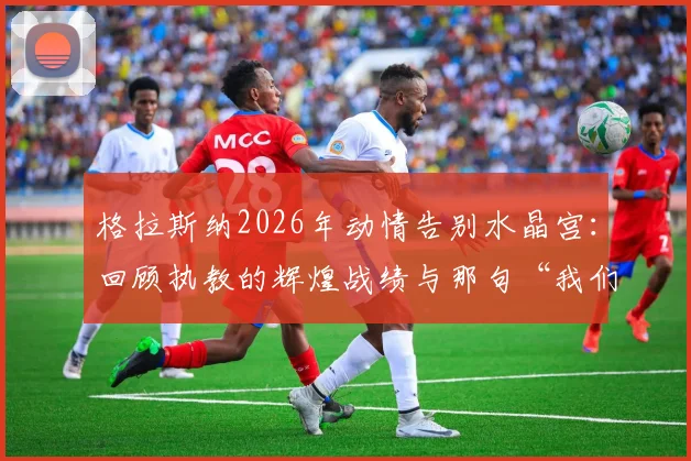 格拉斯纳2026年动情告别水晶宫：回顾执教的辉煌战绩与那句“我们无所不能”的由来