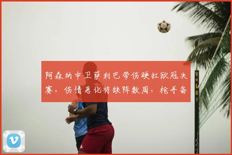 阿森纳中卫萨利巴带伤硬扛欧冠决赛,伤情恶化将缺阵数周,枪手备战新赛季蒙上阴影