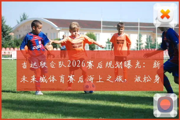 吉达联合队2026赛后规划曝光：新未来城体育赛后海上之旅，放松身心调整状态引关注
