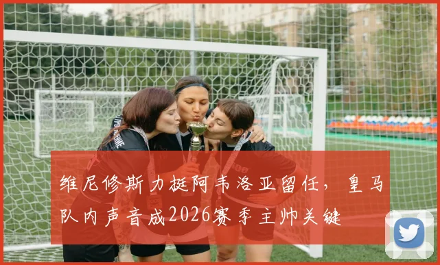 维尼修斯力挺阿韦洛亚留任,皇马队内声音成2026赛季主帅关键