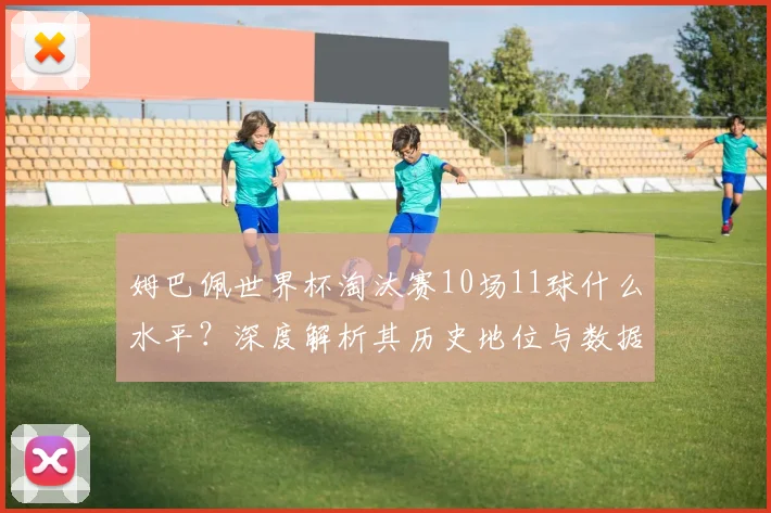 姆巴佩世界杯淘汰赛10场11球什么水平?深度解析其历史地位与数据