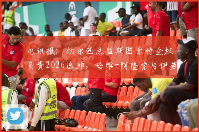 电讯报：切尔西总监斯图尔特全权负责2026选帅，哈维-阿隆索与伊劳拉谁将接掌蓝军帅印？