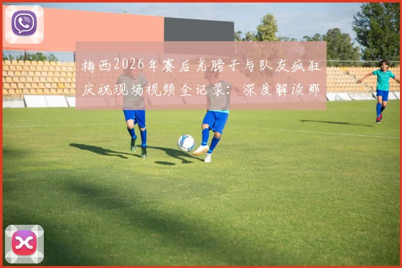 梅西2026年赛后光膀子与队友疯狂庆祝现场视频全记录：深度解读那场关键比赛及庆祝背后原因