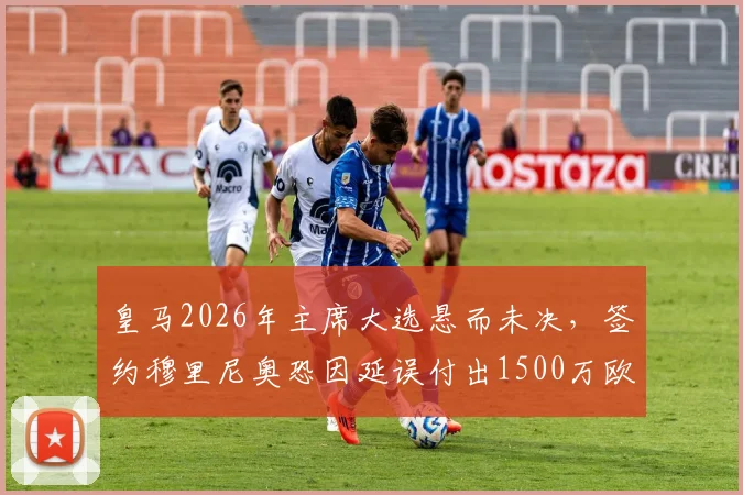 皇马2026年主席大选悬而未决，签约穆里尼奥恐因延误付出1500万欧代价，最新动态解析