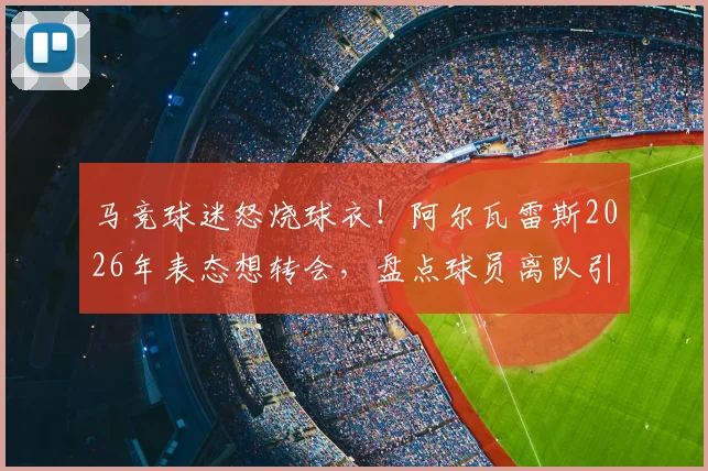 马竞球迷怒烧球衣！阿尔瓦雷斯2026年表态想转会，盘点球员离队引发的激烈球迷反应