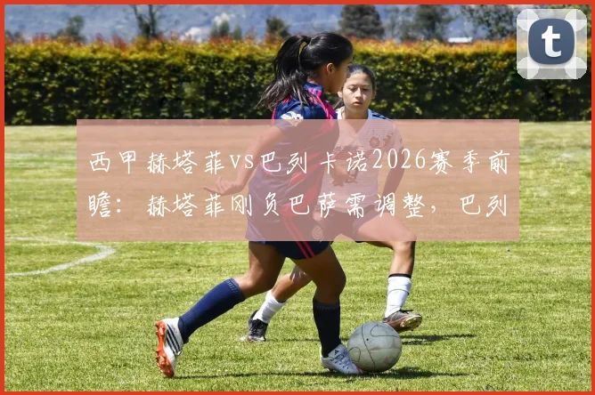 西甲赫塔菲vs巴列卡诺2026赛季前瞻:赫塔菲刚负巴萨需调整,巴列卡诺双线赛程压力大