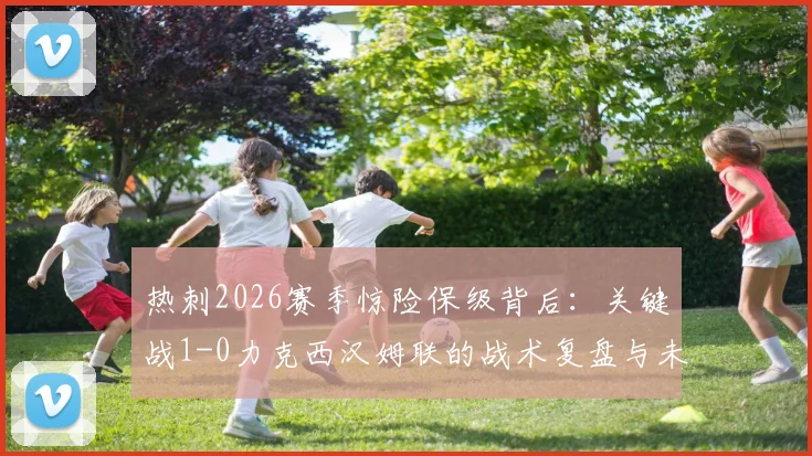 热刺2026赛季惊险保级背后：关键战1-0力克西汉姆联的战术复盘与未来展望