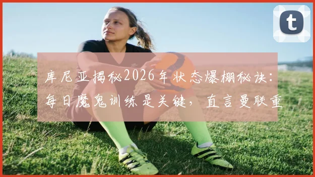 库尼亚揭秘2026年状态爆棚秘诀：每日魔鬼训练是关键，直言曼联重返欧冠是必须完成的任务