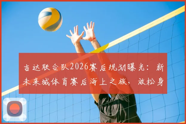 吉达联合队2026赛后规划曝光:新未来城体育赛后海上之旅,放松身心调整状态引关注