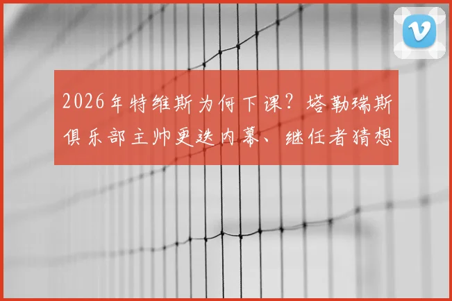 2026年特维斯为何下课？塔勒瑞斯俱乐部主帅更迭内幕、继任者猜想及球队未来分析