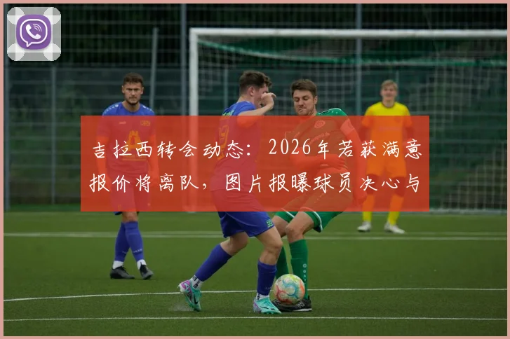 吉拉西转会动态:2026年若获满意报价将离队,图片报曝球员决心与多特未来去向分析