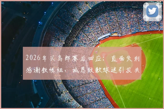 2026年买乌郎赛后回应：直面失利感谢教练组，诚恳致歉球迷引发共鸣