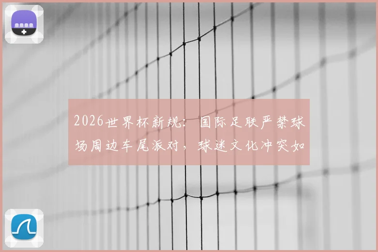 2026世界杯新规:国际足联严禁球场周边车尾派对,球迷文化冲突如何化解?