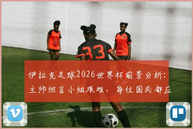 伊拉克足球2026世界杯前景分析：主帅坦言小组艰难，每位国民都应为国家队自豪
