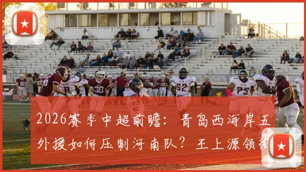 2026赛季中超前瞻：青岛西海岸五外援如何压制河南队？王上源领衔，古斯塔沃替补解析