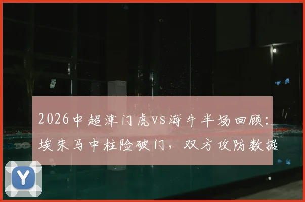 2026中超津门虎vs海牛半场回顾：埃朱马中柱险破门，双方攻防数据解析与比赛走势展望