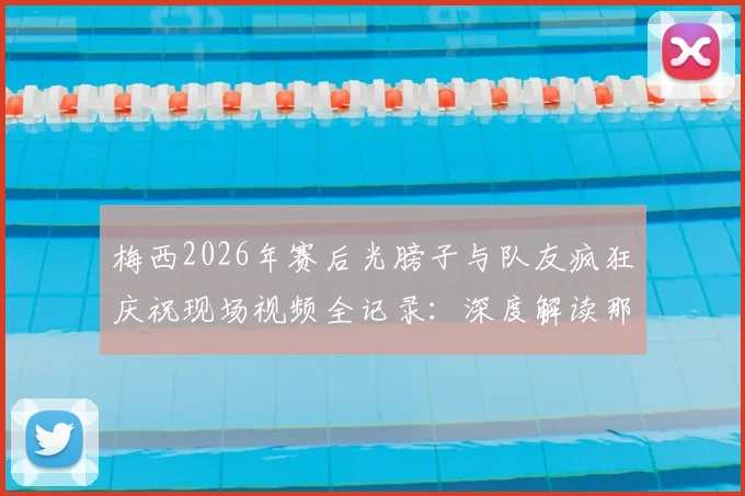梅西2026年赛后光膀子与队友疯狂庆祝现场视频全记录:深度解读那场关键比赛及庆祝背后原因