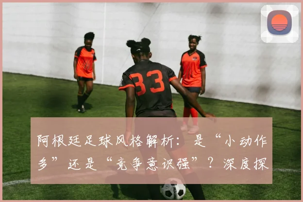 阿根廷足球风格解析:是“小动作多”还是“竞争意识强”?深度探讨2026年球员的赛场博弈