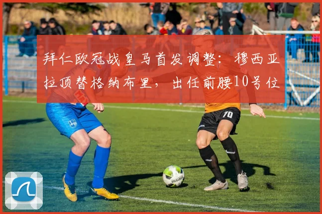 拜仁欧冠战皇马首发调整:穆西亚拉顶替格纳布里,出任前腰10号位效果前瞻
