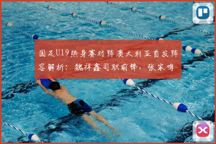 国足U19热身赛对阵澳大利亚首发阵容解析：魏祥鑫司职前锋，张家鸣坐镇中场，苗润东关键替补待命