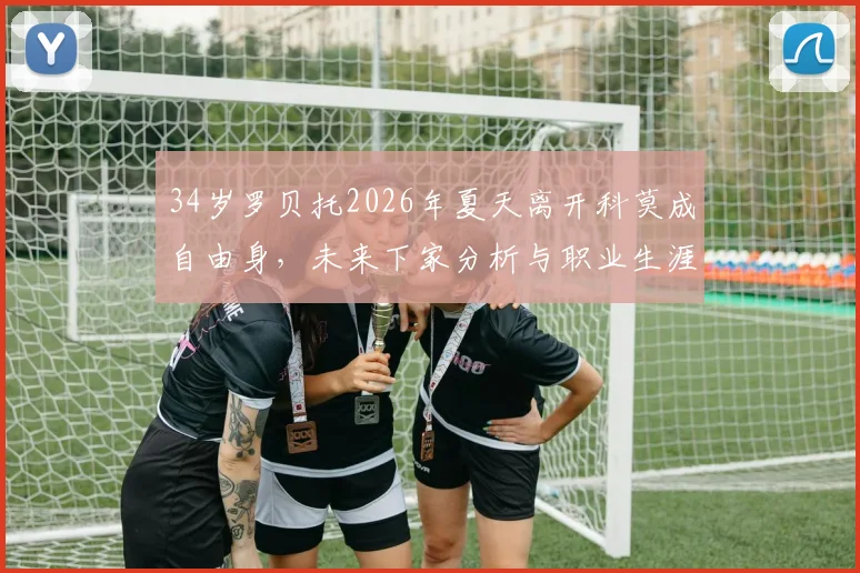 34岁罗贝托2026年夏天离开科莫成自由身，未来下家分析与职业生涯去向预测