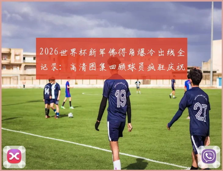 2026世界杯新军佛得角爆冷出线全记录：高清图集回顾球员疯狂庆祝，附阵容解析与晋级之路