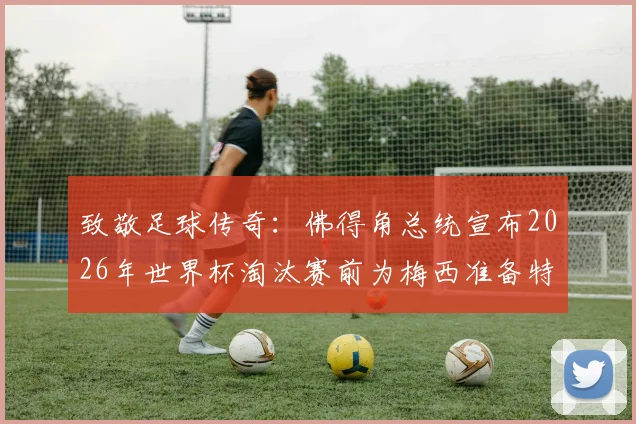 致敬足球传奇：佛得角总统宣布2026年世界杯淘汰赛前为梅西准备特别球衣，巨星待遇引热议