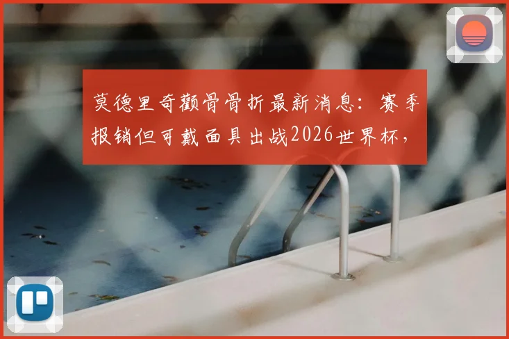 莫德里奇颧骨骨折最新消息:赛季报销但可戴面具出战2026世界杯,克罗地亚媒体披露伤情细节