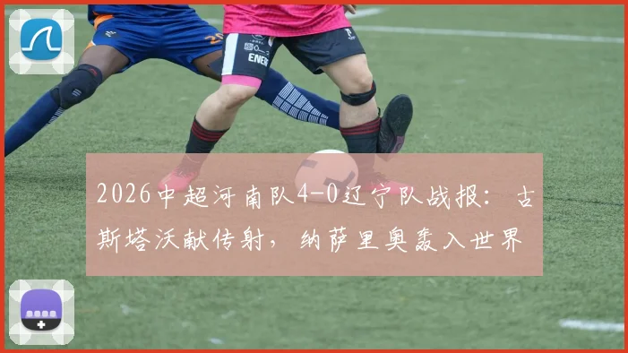2026中超河南队4-0辽宁队战报:古斯塔沃献传射,纳萨里奥轰入世界波,附全场视频集锦