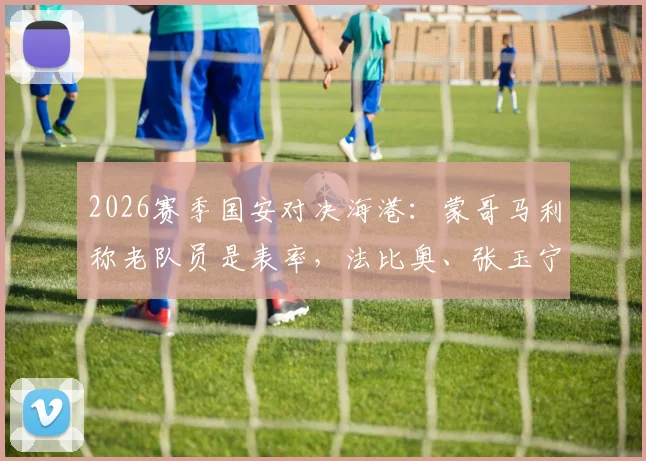 2026赛季国安对决海港：蒙哥马利称老队员是表率，法比奥、张玉宁出战前景如何？