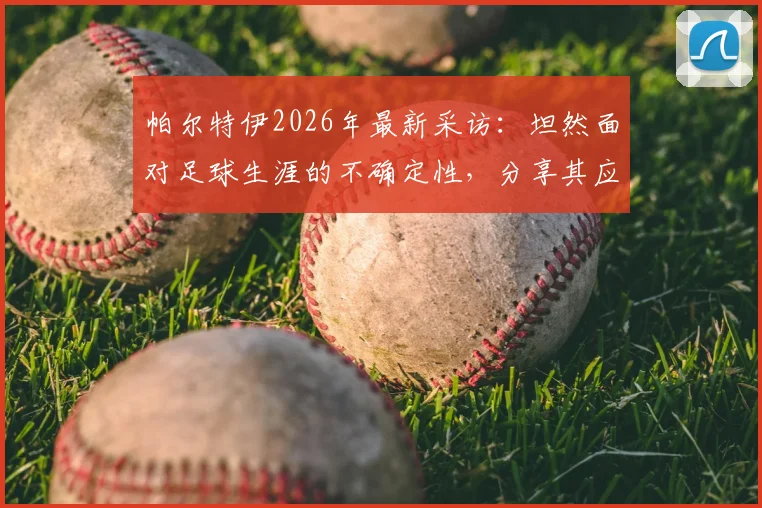 帕尔特伊2026年最新采访:坦然面对足球生涯的不确定性,分享其应对未知挑战的内心准备