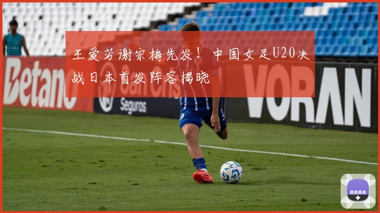 王爱芳谢宗梅先发！中国女足U20决战日本首发阵容揭晓