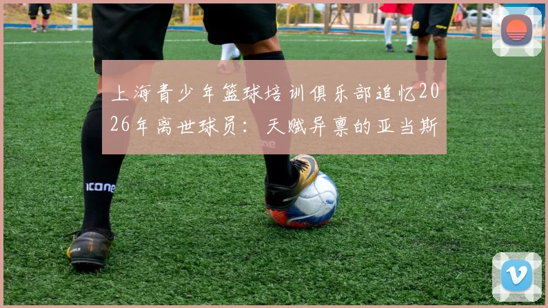 上海青少年篮球培训俱乐部追忆2026年离世球员：天赋异禀的亚当斯与我们同在，谈优秀青训机构育人标准
