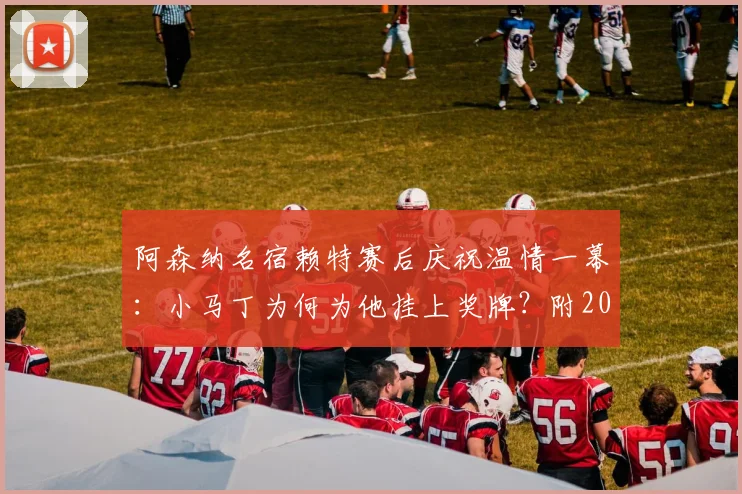 阿森纳名宿赖特赛后庆祝温情一幕：小马丁为何为他挂上奖牌？附2026赛季夺冠高清视频回顾