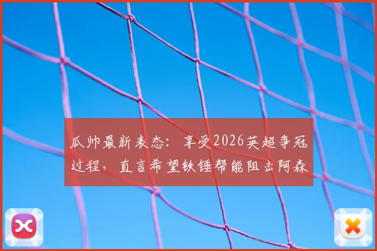 瓜帅最新表态：享受2026英超争冠过程，直言希望铁锤帮能阻击阿森纳