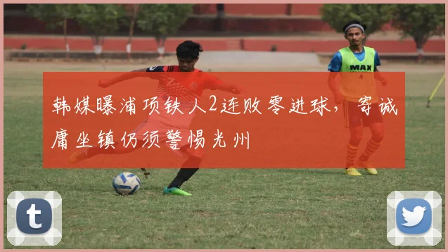 韩媒曝浦项铁人2连败零进球,寄诚庸坐镇仍须警惕光州