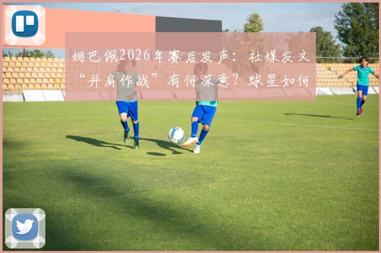 姆巴佩2026年赛后发声:社媒发文“并肩作战”有何深意?球星如何用一句话凝聚团队精神