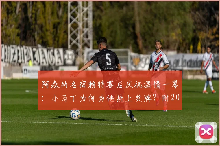 阿森纳名宿赖特赛后庆祝温情一幕：小马丁为何为他挂上奖牌？附2026赛季夺冠高清视频回顾