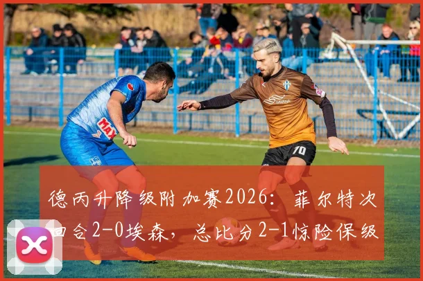 德丙升降级附加赛2026：菲尔特次回合2-0埃森，总比分2-1惊险保级成功
