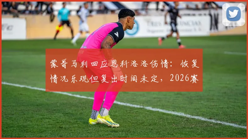 蒙哥马利回应恩科洛洛伤情：恢复情况乐观但复出时间未定，2026赛季前景分析