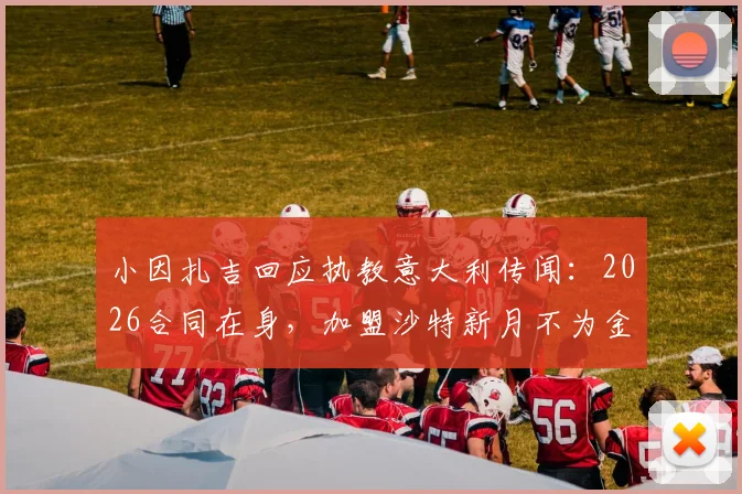 小因扎吉回应执教意大利传闻：2026合同在身，加盟沙特新月不为金钱，未来去向深度分析